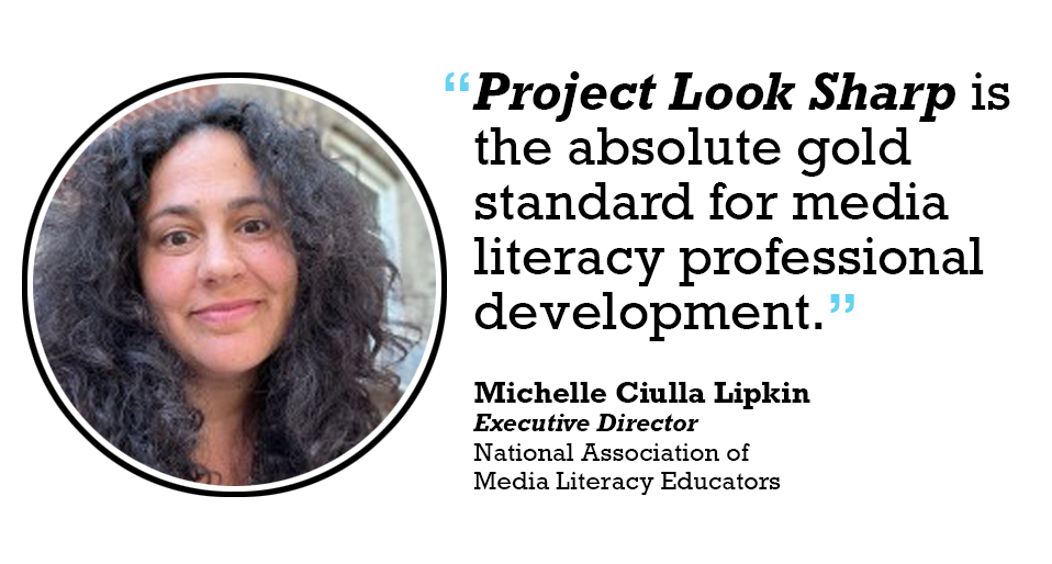 Project Look Sharp is the absolute gold standard for media literacy professional development. 

Michelle Ciulla Lipkin Executive Director National Association of Media Literacy Educators
